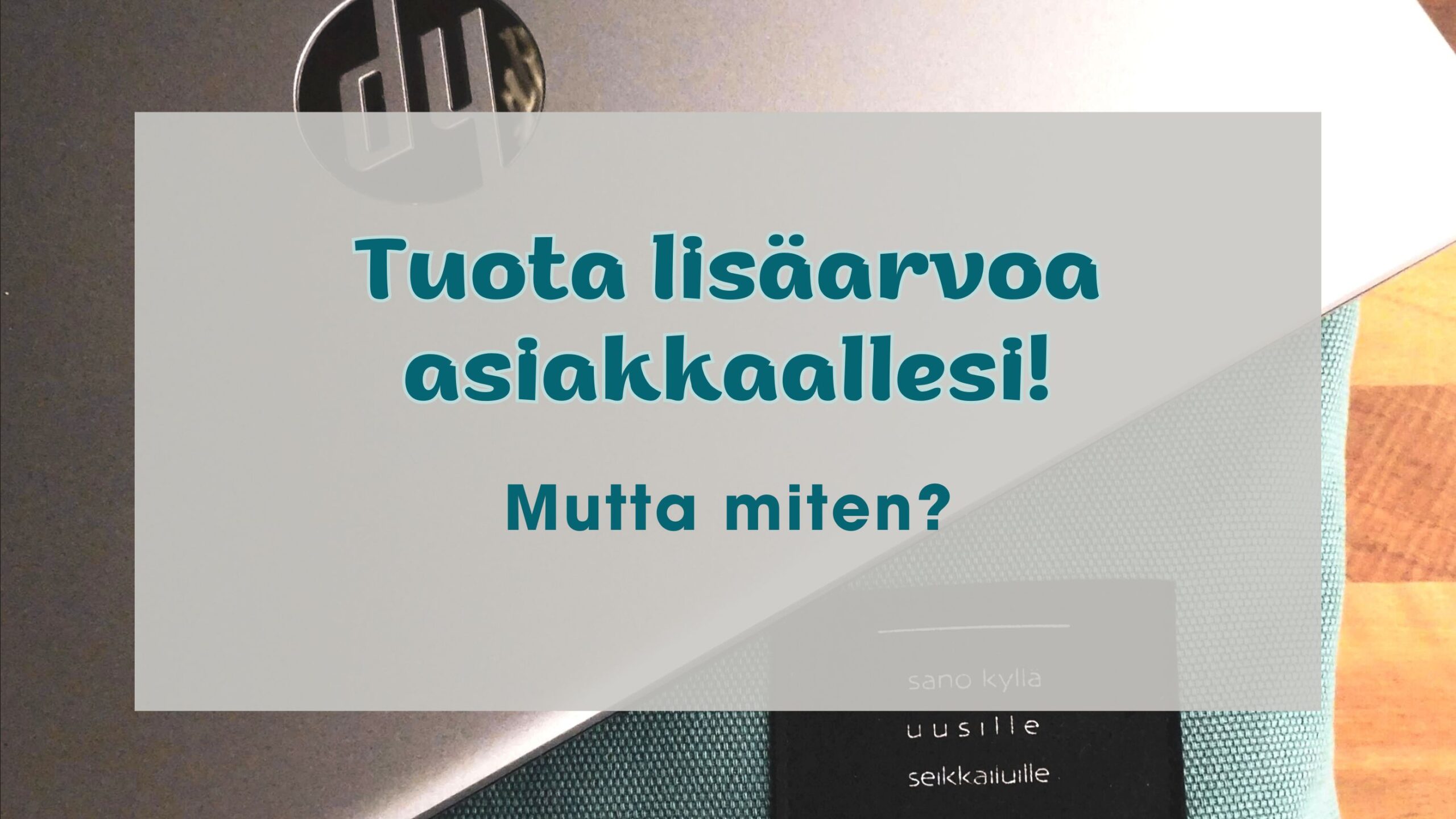 Kuvassa on teksti "Tuota lisäarvoa asiakkaallesi! - Mutta miten?". Taustan kuvassa näkyy petroolin värinen läppärikassi sekä teräksenharmaa läppäri.